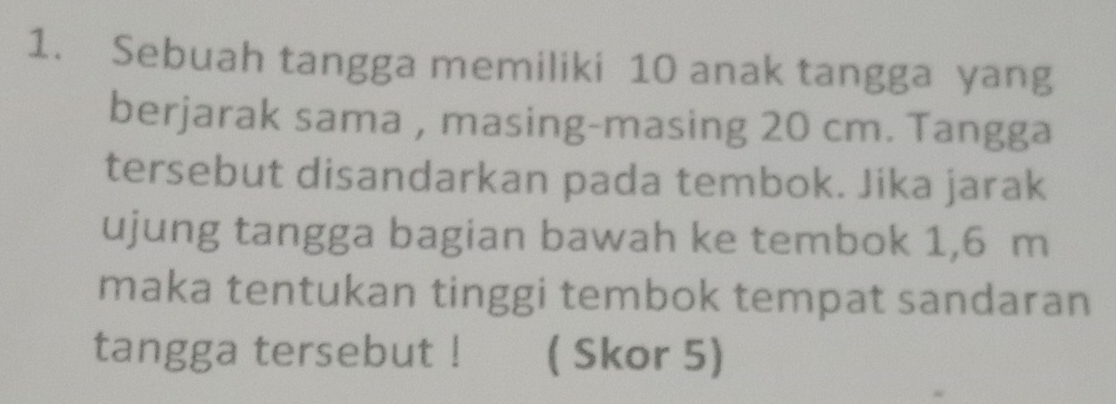 Sebuah tangga memiliki 10 anak tangga yang 
berjarak sama , masing-masing 20 cm. Tangga 
tersebut disandarkan pada tembok. Jika jarak 
ujung tangga bagian bawah ke tembok 1,6 m
maka tentukan tinggi tembok tempat sandaran 
tangga tersebut ! ( Skor 5)