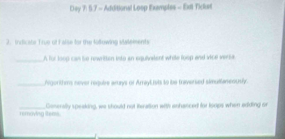 Day 7: 5.7 = Additional Loop Examples = Ext Ticket 
2. indicate True of False for the following statements 
_A for loop can be rewritten into an squivalent while loop and vice versa 
_Algorithms never require arrays or ArrayLisis to be traversed simultaneously. 
_Generally speaking, we should not iteration with enhanced for loops when adding or 
removing items.