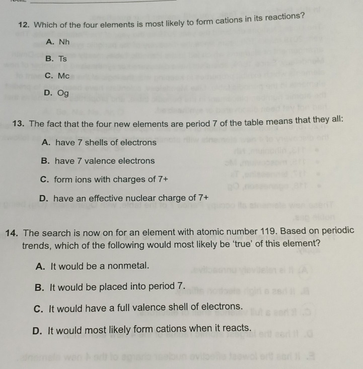 Which of the four elements is most likely to form cations in its reactions?
A. Nh
B. Ts
C. Mc
D. Og
13. The fact that the four new elements are period 7 of the table means that they all:
A. have 7 shells of electrons
B. have 7 valence electrons
C. form ions with charges of 7 +
D. have an effective nuclear charge of 7 +
14. The search is now on for an element with atomic number 119. Based on periodic
trends, which of the following would most likely be ‘true’ of this element?
A. It would be a nonmetal.
B. It would be placed into period 7.
C. It would have a full valence shell of electrons.
D. It would most likely form cations when it reacts.