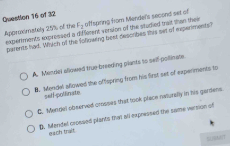 F_2 offspring from Mendel's second set of
Approximately 25% of the experiments expressed a different version of the studied trait than their
parents had. Which of the following best describes this set of experiments?
A. Mendel allowed true-breeding plants to self-pollinate.
B. Mendel allowed the offspring from his first set of experiments to
self-pollinate.
C. Mendel observed crosses that took place naturally in his gardens.
D. Mendel crossed plants that all expressed the same version of
each trait.
SUBMIT