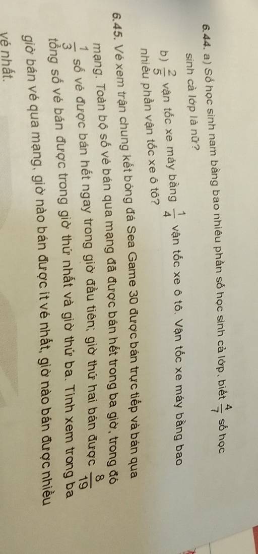 Số học sinh nam bằng bao nhiêu phần số học sinh cả lớp, biết  4/7  số học 
sinh cà lớp là nữ? 
b )  2/5  vận tốc xe máy bằng  1/4  vận tốc xe ô tô. Vận tốc xe máy bằng bao 
nhiêu phần vận tốc xe ô tô? 
6.45. Vé xem trận chung kết bóng đá Sea Game 30 được bán trực tiếp và bán qua 
mạng. Toàn bộ số vẻ bán qua mạng đã được bán hết trong ba giờ, trong đó
 1/3  số vé được bán hết ngay trong giờ đầu tiên; giờ thứ hai bán được  8/19 
tổng số vé bán được trong giờ thứ nhất và giờ thứ ba. Tính xem trong ba 
giờ bán vé qua mạng, giờ nào bán được ít vé nhất, giờ nào bán được nhiều 
vé nhất.