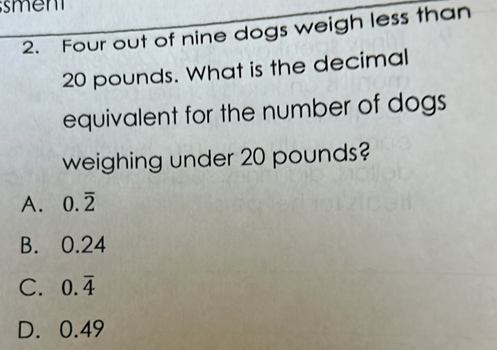 Four out of nine dogs weigh less than
20 pounds. What is the decimal
equivalent for the number of dogs
weighing under 20 pounds?
A. 0.overline 2
B. 0.24
C. 0.overline 4
D. 0.49