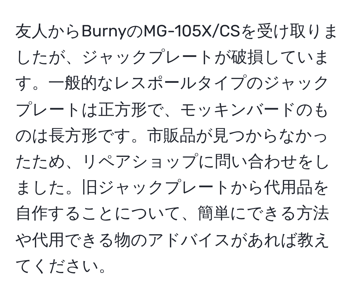 友人からBurnyのMG-105X/CSを受け取りましたが、ジャックプレートが破損しています。一般的なレスポールタイプのジャックプレートは正方形で、モッキンバードのものは長方形です。市販品が見つからなかったため、リペアショップに問い合わせをしました。旧ジャックプレートから代用品を自作することについて、簡単にできる方法や代用できる物のアドバイスがあれば教えてください。