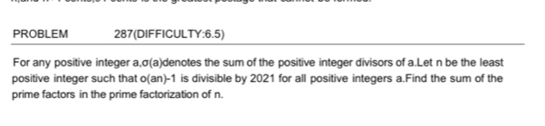 PROBLEM 287(DIFFICULTY:6.5) 
For any positive integer a, σ(a) denotes the sum of the positive integer divisors of a.Let n be the least 
positive integer such that o(an)-1 is divisible by 2021 for all positive integers a.Find the sum of the 
prime factors in the prime factorization of n.