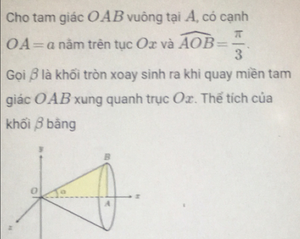 Cho tam giác OAB vuông tại Á, có cạnh
OA=a nằm trên tục Ox và widehat AOB= π /3 . 
Gọi β là khối tròn xoay sinh ra khi quay miền tam 
giác OAB xung quanh trục Ox. Thể tích của 
khối β bằng
y
B
0 a
r
A
z