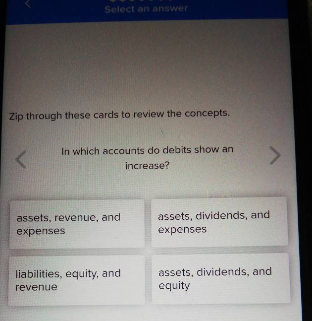 Select an answer
Zip through these cards to review the concepts.
In which accounts do debits show an
increase?
assets, revenue, and assets, dividends, and
expenses expenses
liabilities, equity, and assets, dividends, and
revenue equity