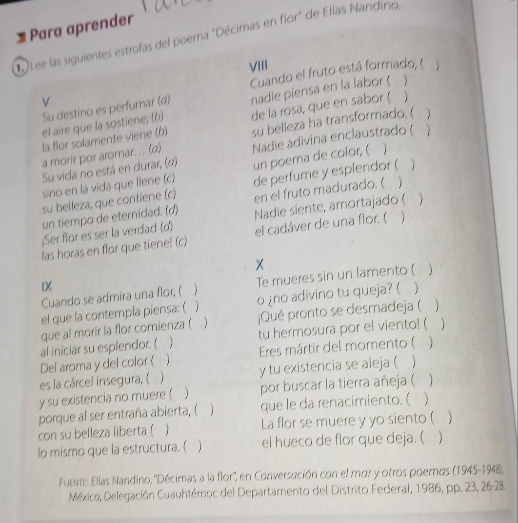 Para aprender
D Lee las siguientes estrofas del poema "Décimas en flor" de Elías Nandino
VIII
Cuando el fruto está formado, (
V
el aire que la sostiene; (b) nadie piensa en la labor (
Su destino es perfumar (α)
su belleza ha transformado. (
la flor solamente viene (b) de la rosa, que en sabor ( )
Nadie adivina enclaustrado (
a morir por aromar. . . (d)   
Su vida no está en durar, (α)
un poema de color, (
sino en la vida que llene (c)
su belleza, que contiene (c) de perfume y esplendor ( a
un tiempo de eternidad. (d) en el fruto madurado. (
¡Ser flor es ser la verdad (d) Nadie siente, amortajado ( 
las horas en flor que tiene! (c) el cadáver de una flor. ( )
X
IX
Cuando se admira una flor, ( Te mueres sin un lamento (   
el que la contempla piensa: (  o ¿no adivino tu queja? (
que al morir la flor comienza ( ¡Qué pronto se desmadeja (
al iniciar su esplendor. ( tu hermosura por el viento! (  
Del aroma y del color ( )  Eres mártir del momento (
es la cárcel insegura, (  y tu existencia se aleja ( )
y su existencia no muere ( por buscar la tierra añeja (
porque al ser entraña abierta, ( que le da renacimiento. (
con su belleza liberta ( La flor se muere y yo siento (
lo mismo que la estructura. ( el hueco de flor que deja. (
Fuente: Elías Nandino, 'Décimas a la flor', en Conversación con el mar y otros poemas (1945-1948),
México, Delegación Cuauhtémoc del Departamento del Distrito Federal, 1986, pp. 23, 26-28.