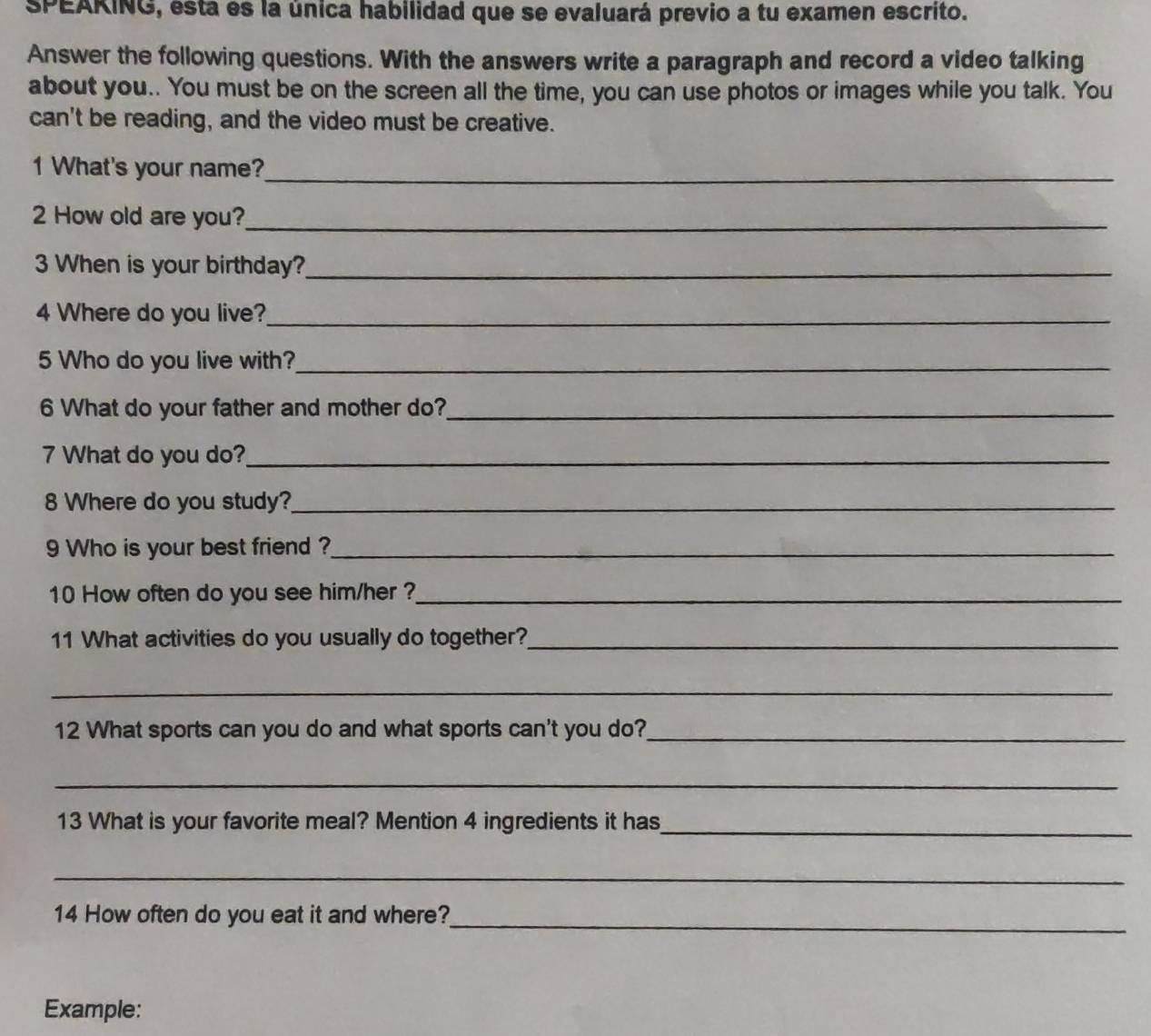 SPEAKING, esta es la única habilidad que se evaluará previo a tu examen escrito. 
Answer the following questions. With the answers write a paragraph and record a video talking 
about you.. You must be on the screen all the time, you can use photos or images while you talk. You 
can't be reading, and the video must be creative. 
1 What's your name?_ 
2 How old are you?_ 
3 When is your birthday?_ 
4 Where do you live?_ 
5 Who do you live with?_ 
6 What do your father and mother do?_ 
7 What do you do?_ 
8 Where do you study?_ 
9 Who is your best friend ?_ 
10 How often do you see him/her ?_ 
11 What activities do you usually do together?_ 
_ 
12 What sports can you do and what sports can't you do?_ 
_ 
13 What is your favorite meal? Mention 4 ingredients it has_ 
_ 
14 How often do you eat it and where?_ 
Example: