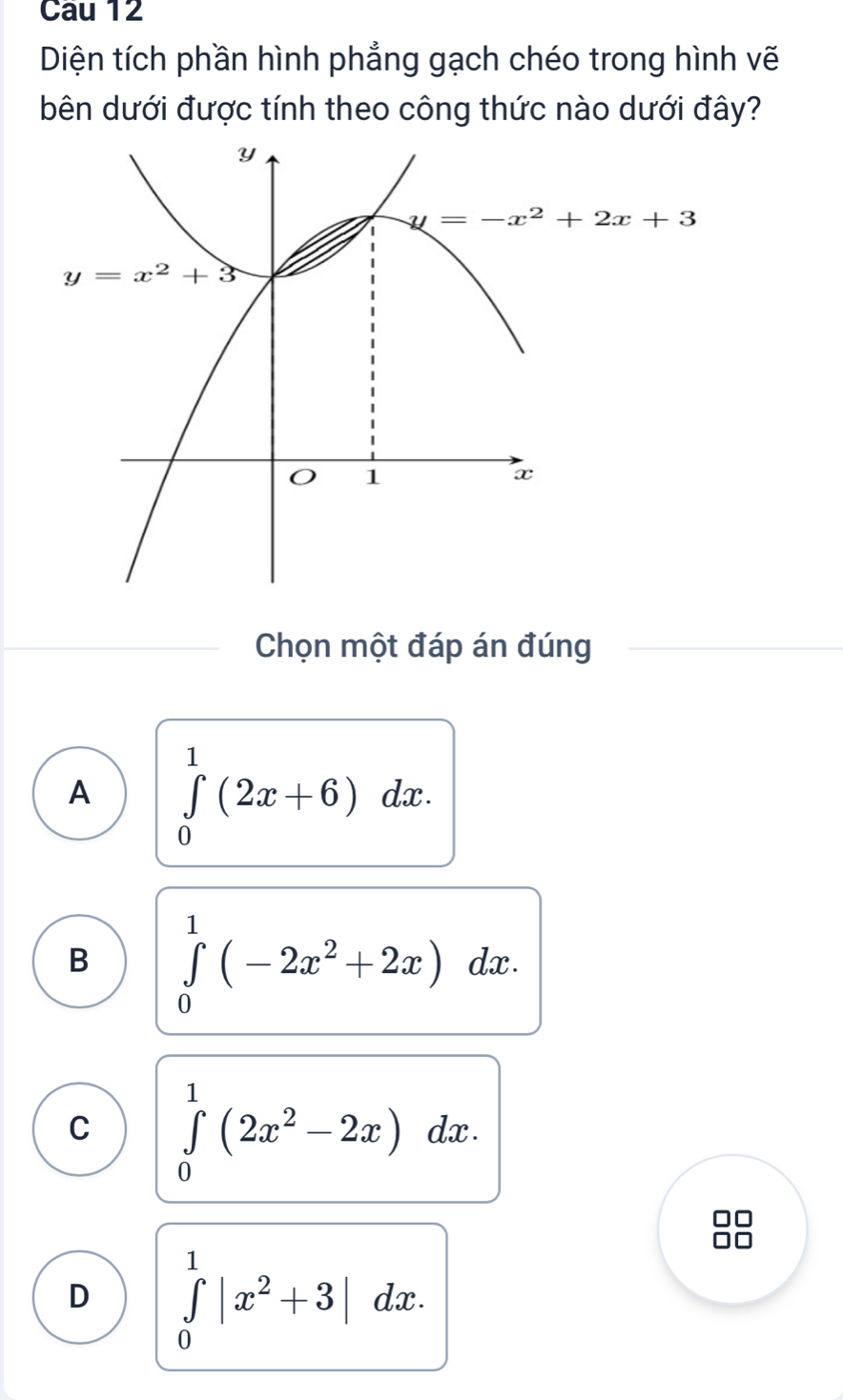 Cau 12
Diện tích phần hình phẳng gạch chéo trong hình vẽ
bên dưới được tính theo công thức nào dưới đây?
Chọn một đáp án đúng
A ∈tlimits _0^(1(2x+6)dx.
B ∈tlimits _0^1(-2x^2)+2x)dx.
C ∈tlimits _0^(1(2x^2)-2x) dx .
D ∈tlimits _0^(1|x^2)+3|dx.