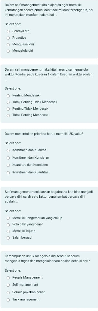 Dalam self management kita diajarkan agar memiliki
kematangan secara emosi dan tidak mudah terpengaruh, hal
ini merupakan manfaat dalam hal ...
Select one:
Percaya diri
Proactive
Menguasai diri
Mengelola diri
Dalam self management maka kita harus bisa mengelola
waktu. Kondisi pada kuadran 1 dalam kuadran waktu adalah
Select one
Penting Mendesak
Tidak Penting Tidak Mendesak
Penting Tidak Mendesak
Tidak Penting Mendesak
Dalam menentukan prioritas harus memiliki 2K, yaitu?
Select one:
Komitmen dan Kualitas
Komitmen dan Konsisten
Kuantitas dan Konsisten
Komitmen dan Kuantitas
Self management menjelaskan bagaimana kita bisa menjadi
percaya diri, salah satu faktor penghambat percaya diri
adalah ...
Select one:
Memiliki Pengetahuan yang cukup
Pola pikir yang benar
Memiliki Tujuan
Salah bergaul
Kemampuaan untuk mengelola diri sendiri sebelum
mengelola tugas dan mengelola team adalah definisi dari?
Select one:
People Management
Self management
Semua jawaban benar
Task management