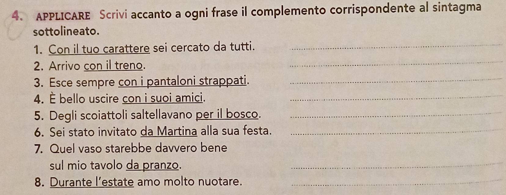 APPLICARE Scrivi accanto a ogni frase il complemento corrispondente al sintagma 
sottolineato. 
1. Con il tuo carattere sei cercato da tutti._ 
2. Arrivo con il treno. 
_ 
3. Esce sempre con i pantaloni strappati._ 
4. È bello uscire con i suoi amici._ 
5. Degli scoiattoli saltellavano per il bosco._ 
6. Sei stato invitato da Martina alla sua festa._ 
7. Quel vaso starebbe davvero bene 
sul mio tavolo da pranzo. 
_ 
8. Durante l’estate amo molto nuotare._