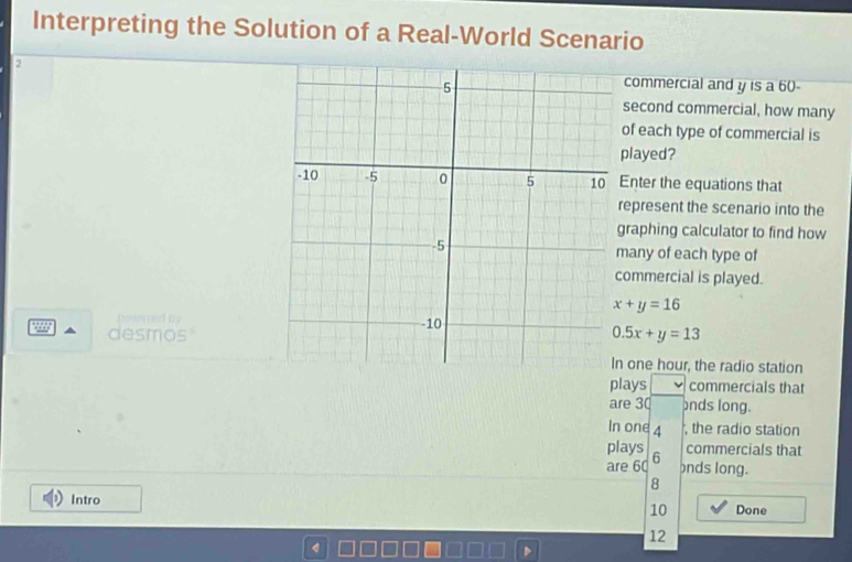 Interpreting the Solution of a Real-World Scenario
2commercial and y is a 60
second commercial, how many
of each type of commercial is
played?
Enter the equations that
epresent the scenario into the
raphing calculator to find how
any of each type of
ommercial is played.
x+y=16
penow ed by
desmos"
0.5x+y=13
one hour, the radio station
plays commercials that
are 30 onds long.
In one 4 , the radio station
plays commercials that
are 60 6
bnds long.
8
Intro Done
10
12
4