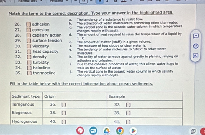 0x Normal text veroana D
Match the term to the correct description. Type your answer in the highlighted area.
a. The tendency of a substance to resist flow.
26. [ ] adhesion b. The attraction of water molecules to something other than water.
27.[ ] cohesion c. The vertical zone in the oceanic water column in which temperature
changes rapidly with depth.
28. [ ] capillary action d. The amount of heat required to raise the temperature of a liquid by +
1°C. 
29. [ ] surface tension e. The amount of matter (stuff) in a given volume.
30. [ ] viscosity f. The measure of how cloudy or clear water is. e
31. [ ] heat capacity g. The tendency of water molecules to “stick” to other water
molecules
32. [ ] density h. The ability of water to move against gravity in planets, relying on 2
adhesion and cohesion.
33. [ ] turbidity 1. Due to the cohesive properties of water, this allows water bugs to
34. [ ] halocline walk on the surface of water.
35. [ ] thermocline j. The vertical zone in the oceanic water column in which salinity
changes rapidly with depth.
Fill in the table below with the correct information about ocean sediments.