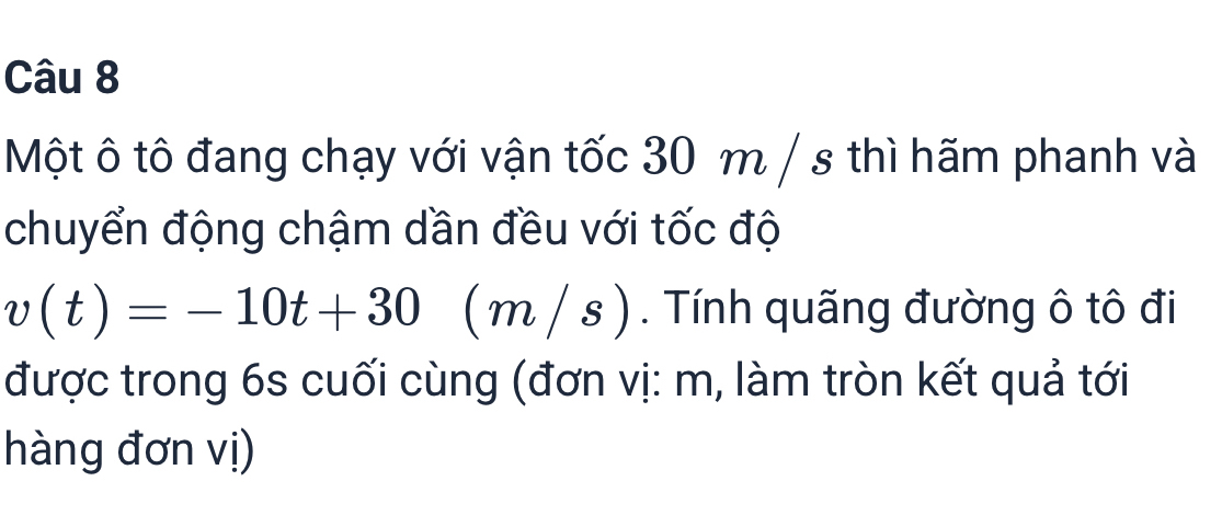 Một ô tô đang chạy với vận tốc 30 m / s thì hãm phanh và 
chuyển động chậm dần đều với tốc độ
v(t)=-10t+30 (n 2 /s ) . Tính quãng đường ô tô đi 
được trong 6s cuối cùng (đơn vị: m, làm tròn kết quả tới 
hàng đơn vị)