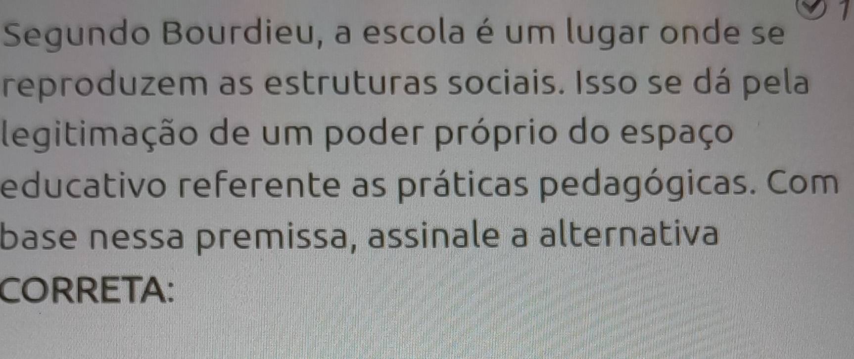 Segundo Bourdieu, a escola é um lugar onde se 
reproduzem as estruturas sociais. Isso se dá pela 
legitimação de um poder próprio do espaço 
educativo referente as práticas pedagógicas. Com 
base nessa premissa, assinale a alternativa 
CORRETA: