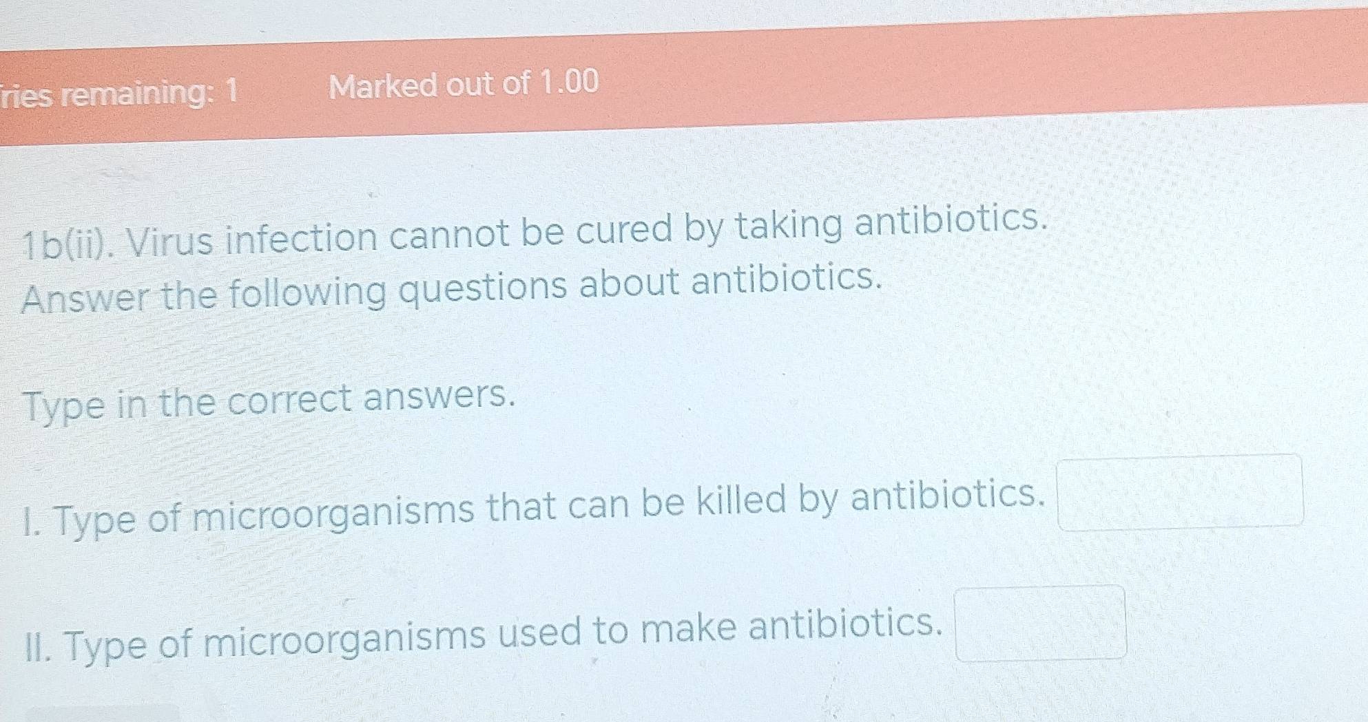 ries remaining: 1 Marked out of 1.00
1b(ii). Virus infection cannot be cured by taking antibiotics. 
Answer the following questions about antibiotics. 
Type in the correct answers. 
I. Type of microorganisms that can be killed by antibiotics. □ 
II. Type of microorganisms used to make antibiotics. x_(□)^(□) □ =□