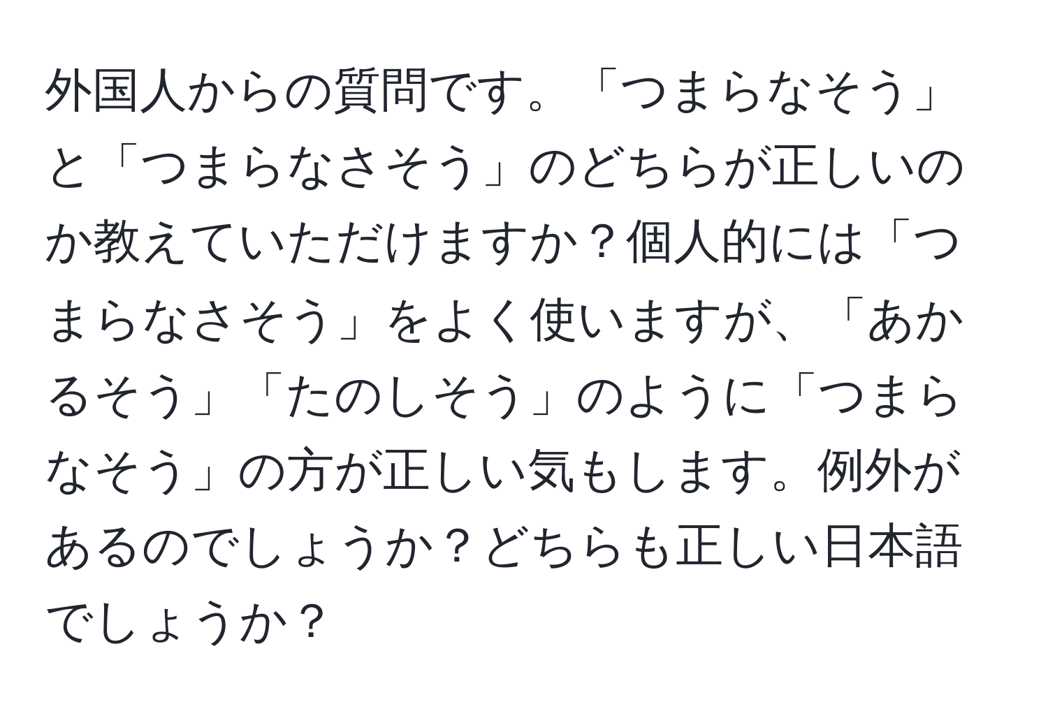 外国人からの質問です。「つまらなそう」と「つまらなさそう」のどちらが正しいのか教えていただけますか？個人的には「つまらなさそう」をよく使いますが、「あかるそう」「たのしそう」のように「つまらなそう」の方が正しい気もします。例外があるのでしょうか？どちらも正しい日本語でしょうか？