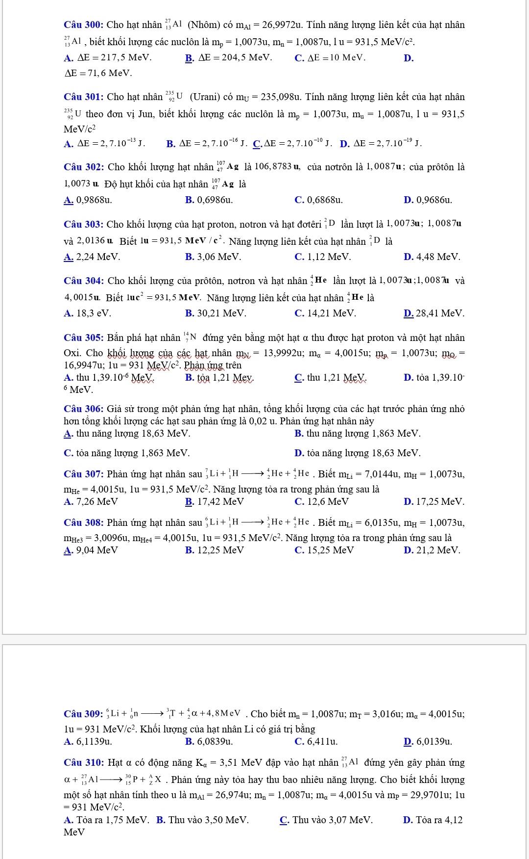 Cho hạt nhân _(13)^(27)Al (Nhôm) có m_A1=26,9972u. Tính năng lượng liên kết của hạt nhân
_(13)^(27)Al ,biết khối lượng các nuclôn là m_p=1,0073u,m_n=1,0087u,1u=931,5MeV/c^2.
A. △ E=217,5MeV. B. △ E=204,5MeV. C. △ E=10MeV. D.
△ E=71,6MeV.
Câu 301: Cho hạt nhân _(92)^(235)U (Urani) có m_U=235,09 98u. Tính năng lượng liên kết của hạt nhân
beginarrayr 235 92endarray U theo đơn vị Jun, biết khối lượng các nuclôn là m_p=1,0073u,m_u=1,0087u,1u=931,5
MeV/c²
A. Delta E=2,7.10^(-13)J. B. Delta E=2,7.10^(-16)J. ._ C.△ E=2,7.10^(-10)J. D. Delta E=2,7.10^(-19)J.
Câu 302: Cho khối lượng hạt nhân _(47)^(107)Ag là 106,8783 u, của nơtrôn là 1,0087u; của prôtôn là
1,0073 u. Độ hụt khối của hạt nhân _(47)^(107)Ag là
A. 0,9868u. B. 0,6986u. C. 0,6868u. D. 0,9686u.
Câu 303: Cho khối lượng của hạt proton, notron và hạt đơtêri _1^(2D lần lượt là 1,0073u; 1,0087u
và 2,0136 u Biết 1u=931, 5 MeV/c^2) Năng lượng liên kết của hạt nhân _1^(2D là
A. 2,24 MeV. B. 3,06 MeV. C. 1,12 MeV. D. 4,48 MeV.
Câu 304: Cho khối lượng của prôtôn, nơtron và hạt nhân *He lần lượt là 1,0073u;1,0087u và
4,0015u. Biết 1uc^2)=931,5MeV * Năng lượng liên kết của hạt nhân _2^(4H Te là
A. 18,3 eV. B. 30,21 MeV. C. 14,21 MeV. D. 28,41 MeV.
Câu 305: Bắn phá hạt nhân ''N đứng yên bằng một hạt α thu được hạt proton và một hạt nhân
Oxi. Cho khối lượng của các hạt nhân m_N)=13,9992u : m_alpha =4,0015u;m_mu =1,0073u;m_Q=
16,9947u; 1u=931MeV/c^2.Phani ứng trên
A. thu 1,39.10^(-6) ev B. toa1,21 Mev. C. thu1,21MeV. D. tòa 1,39.10
6 MeV.
Câu 306: Giả sử trong một phản ứng hạt nhân, tổng khối lượng của các hạt trước phản ứng nhỏ
hơn tổng khối lượng các hạt sau phản ứng là 0,02 u. Phản ứng hạt nhân này
A. thu năng lượng 1 18,63 MeV. B. thu năng lượng 1,863 MeV.
C. tỏa năng lượng 1,863 MeV. D. tỏa năng lượng 18,63 MeV.
Câu 307: Phản ứng hạt nhân sau _3^(7Li+_1^1Hto _2^4He+_2^4He. Biết m_Li)=7,0144u,m_H=1,0073u
m_He=4,0015u,1u=931,5MeV/c^2. Năng lượng tỏa ra trong phản ứng sau là
A. 7,26 MeV B. 17,42 MeV C. 12,6 MeV D. 17,25 MeV.
Câu 308: Phản ứng hạt nhân sau _3^(6Li+_1^1H to _2^3He+_2^4He. Biết m_Li)=6,0135u,m_H=1,0073u,
m_He3=3,0096u,m_He4=4,0015u, 1u=931,5MeV/c^2. *. Năng lượng tỏa ra trong phản ứng sau là
A. 9,04MeV B. 12,25 MeV C. 15,25 MeV D. 21,2 MeV.
Câu 309: _3^(6Li+_0^1nto _1^3T+_2^4alpha +4,8MeV. Cho biết m_n)=1,0087u;m_T=3,016u;m_alpha =4,0015u;
1u =931MeV/c^2 P. Khối lượng của hạt nhân Li có giá trị bằng
A. 6.1139 əu. B. 6,0839u. C. 6,411u. D. 6,0139u.
Câu 310: Hạt α có động năng K_a=3,51 MeV đập vào hạt nhân _(13)^(27)Al đứng yên gây phản ứng
alpha +_(13)^(27)Alto _(15)^(30)P+_2^(AX. Phản ứng này tỏa hay thu bao nhiêu năng lượng. Cho biết khối lượng
một số hạt nhân tính theo u là m_A1)=26,974u;m_n=1,0087u; m_a=4,0015u và m_P=29,9701u; 1u
=931MeV/c^2.
A. Tỏa ra 1,75 MeV. B. Thu vào 3,50 MeV. C. Thu vào 3,07 MeV. D. Tòa ra 4,12
MeV