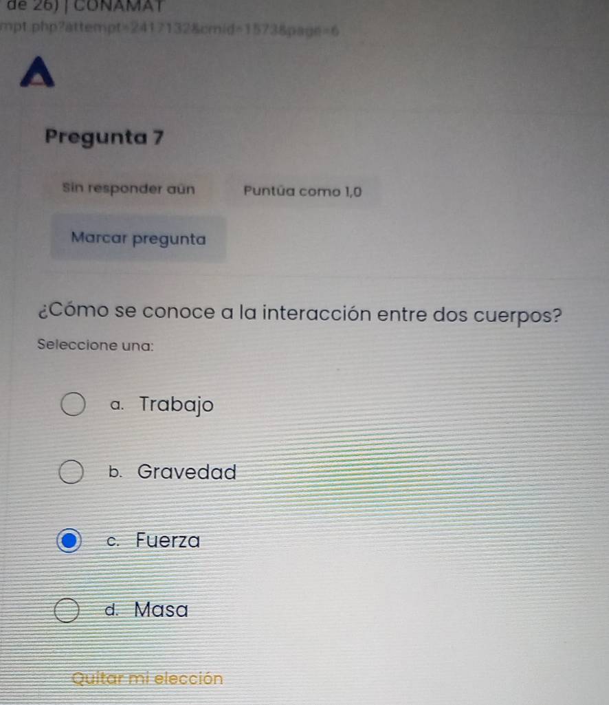 de 26) | COÑAMAT
mpt;php?attempt=2417132&cmid=1573&page =6 
D
Pregunta 7
Sin responder aún Puntúa como 1,0
Marcar pregunta
¿Cómo se conoce a la interacción entre dos cuerpos?
Seleccione una:
a. Trabajo
b. Gravedad
c. Fuerza
d. Masa
Quitar mi elección