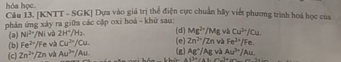 hóa học.
Câu 13. [KNTT - SGK] Dựa vào giá trị thế điện cực chuẩn hãy viết phương trình hoá học của
phản ứng xảy ra giữa các cặp oxi hoá - khử sau:
(a) Ni^(2+)/Ni và 2H^+/H_2. (d) Mg^(2+)/Mg và Cu^(2+)/Cu.
(b) Fe^(2+)/Fe và Cu^(2+)/Cu. (e) Zn^(2+)/Zn và Fe^(2+)/Fe.
(c) Zn^(2+)/Zn và Au^(3+)/Au. (g) Ag^+/Ag và Au^(3+)/Au.
A=14/ 2