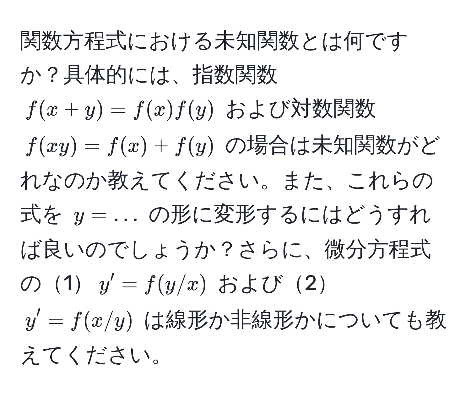 関数方程式における未知関数とは何ですか？具体的には、指数関数 $f(x + y) = f(x)f(y)$ および対数関数 $f(xy) = f(x) + f(y)$ の場合は未知関数がどれなのか教えてください。また、これらの式を $y = ...$ の形に変形するにはどうすれば良いのでしょうか？さらに、微分方程式の1$y' = f(y/x)$ および2$y' = f(x/y)$ は線形か非線形かについても教えてください。