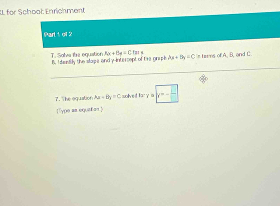 KL for School: Enrichment 
Part 1 of 2 
7. Solve the equation Ax+By=C for y. 
8. Identify the slope and y-intercept of the graph Ax+By=C in terms ofA, B, and C. 
7. The equation Ax+By=C solved for y is y=- □ /□  
(Type an equation.)