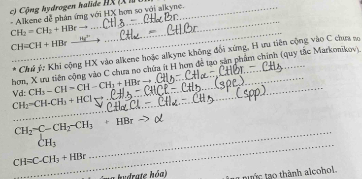 Cộng hydrogen halide HX (X là 
- Alkene dễ phản ứng với HX hơn so với alkyne. 
_
CHequiv CH+HBr- _  Hg
_ 
_ 
* Chủ ý: Khi cộng HX vào alkene hoặc alkyne không đối xứng, H ưu tiên cộng vào C chưa no 
hơn, X ưu tiên cộng vào C chưa no chứa ít H hơn đề tạo sản phẩm chính (quy tắc Markonikov). 
Vd: CH_3-CH=CH-CH_3+HBr _ 
_ CH_2=CH-CH_3+HCl
_ 
_ 
_ beginarrayr CH_2=C-CH_2-CH_3+HBr-CH_3 _
CHequiv C-CH_3+HBr
hydrate hóa) 
t nước tạo thành alcohol.