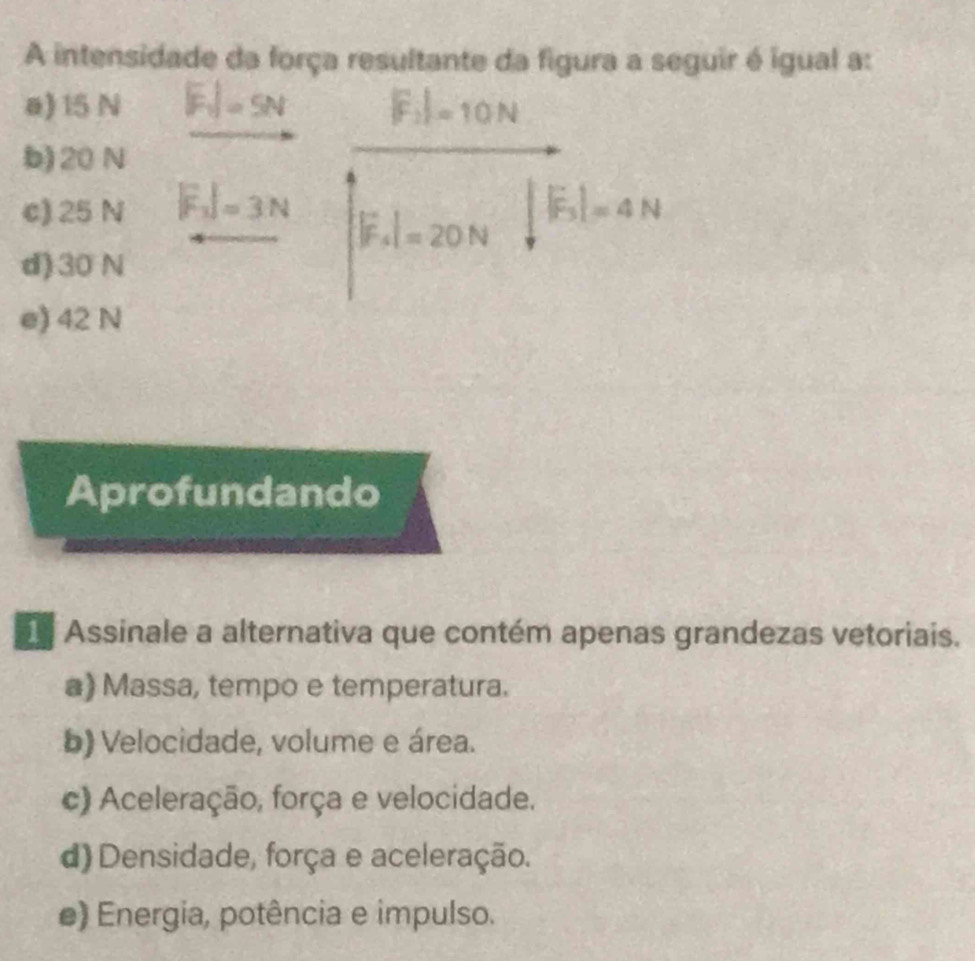 A intensidade da força resultante da figura a seguir é igual a:
ø) 15 N |F_1|=5N |F_2|=10N
b) 20 N
c) 25 N |F_1|=3N
|F_4|=20N ||F_3|=4N
d) 30 N
e) 42 N
Aprofundando
Assinale a alternativa que contém apenas grandezas vetoriais.
a) Massa, tempo e temperatura.
b) Velocidade, volume e área.
c) Aceleração, força e velocidade.
d) Densidade, força e aceleração.
e) Energia, potência e impulso.