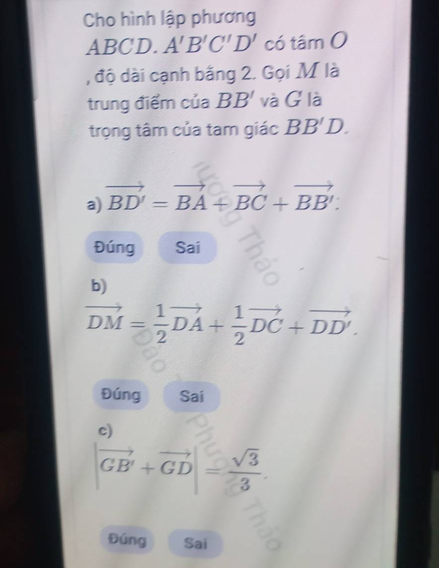 Cho hình lập phương
ABCD. A'B'C'D' có tâm 0
, độ dài cạnh bằng 2. Gọi M là
trung điểm của BB' và G là
trọng tâm của tam giác BB'D.
a) vector BD'=vector BA+vector BC+vector BB'.
Đúng Sai
b)
vector DM= 1/2 vector DA+ 1/2 vector DC+vector DD'. 
Đúng Sai
c)
|vector GB'+vector GD|= sqrt(3)/3 .
Đúng Sai