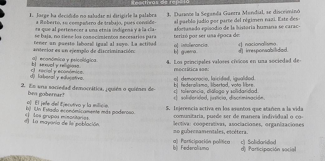 Reactivos de repaso
1. Jorge ha decidido no saludar ni dirigirle la palabra 3. Durante la Segunda Guerra Mundial, se discriminó
a Roberto, su compañero de trabajo, pues conside- al pueblo judío por parte del régimen nazi. Este des-
ra que al pertenecer a una etnia indígena y a la cla- afortunado episodio de la historia humana se carac-
se baja, no tiene los conocimientos necesarios para terizó por ser una época de:
tener un puesto laboral igual al suyo. La actitud a) intolerancia. c) nacionalismo.
anterior es un ejemplo de discriminación: b) guerra. d) irresponsabilidad.
a) económica y psicológica.
4. Los principales valores cívicos en una sociedad de-
b) sexual y religiosa.
c) racial y económica. mocrática son:
d) laboral y educativa. a) democracia, laicidad, igualdad.
b) federalismo, libertad, voto libre.
2. En una sociedad democrática, ¿quién o quiénes de- c) tolerancia, diálogo y solidaridad.
ben gobernar?
c) solidaridad, justicia, discriminación.
a) El jefe del Ejecutivo y la milicia.
b) Un Estado económicamente más poderoso. 5. Injerencia activa en los asuntos que atañen a la vida
c) Los grupos minoritarios. comunitaria, puede ser de manera individual o co-
d) La mayoría de la población. lectiva: cooperativas, asociaciones, organizaciones
no gubernamentales, etcétera.
a) Participación política c) Solidaridad
b) Federalismo d) Participación social