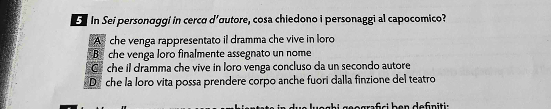 In Sei personaggi in cerca d’œutore, cosa chiedono i personaggi al capocomico?
A che venga rappresentato il dramma che vive in loro
B che venga loro finalmente assegnato un nome
C che il dramma che vive in loro venga concluso da un secondo autore
D che la loro vita possa prendere corpo anche fuori dalla finzione del teatro
begrfs i h e n defn i tis