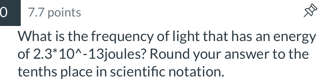 0 7.7 points 
D 
What is the frequency of light that has an energy 
of 2.3^*10^(wedge)-13j oules? Round your answer to the 
tenths place in scientifc notation.