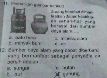 Perhatikan gambar berikut!
Barang tersebut diman-
faatkan dalam kehidup-
an sehari-hari yang
berasal dari sumber
daya alam ....
a. batu bara c. mineral alam
b. minyak bumi d. air
12. Sumber daya alam yang dapat diperbarui
yang bermanfaat sebagai penyedia air
bersih adalah ....
a. sungai c. hutan
b. laut gunung