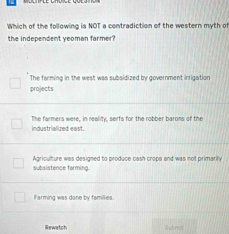 Moltple Chôice questón
Which of the following is NOT a contradiction of the western myth of
the independent yeoman farmer?
The farming in the west was subsidized by government irrigation
projects
The farmers were, in reality, serfs for the robber barons of the
industrialized east.
Agriculture was designed to produce cash crops and was not primarily
subsistence farming.
Farming was done by families.
Rewatch Submit