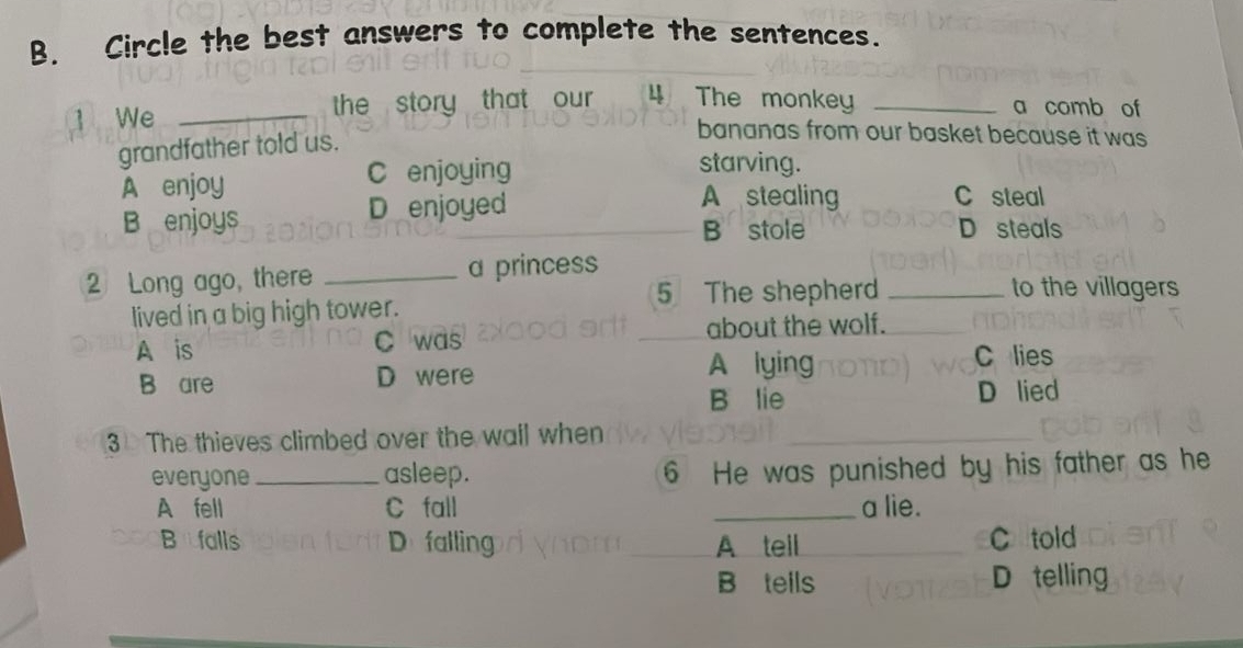 Circle the best answers to complete the sentences.
1 We _the story that our 4 The monkey _a comb of
grandfather told us.
bananas from our basket because it was
A enjoy C enjoying
starving.
B enjoys D enjoyed
A stealing C steal
B stole D steals
2 Long ago, there _a princess
5 The shepherd _to the villagers
lived in a big high tower.
A is C was about the wolf.
B are D were A lying
C lies
B lie D lied
3 The thieves climbed over the wail when
_
everyone _asleep.
6 He was punished by his father as he
A fell C fall _a lie.
Bufalls D falling A tell C told
B tells D telling