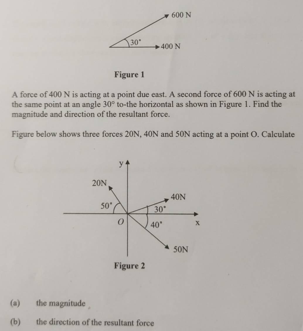 Figure 1
A force of 400 N is acting at a point due east. A second force of 600 N is acting at
the same point at an angle 30° to-the horizontal as shown in Figure 1. Find the
magnitude and direction of the resultant force.
Figure below shows three forces 20N, 40N and 50N acting at a point O. Calculate
(a) the magnitude
(b) the direction of the resultant force