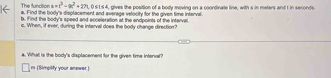 The function s=t^3-9t^2+27t, 0≤ t≤ 4 , gives the position of a body moving on a coordinate line, with s in meters and t in seconds. 
a. Find the body's displacement and average velocity for the given time interval. 
b. Find the body's speed and acceleration at the endpoints of the interval. 
c. When, if ever, during the interval does the body change direction? 
a. What is the body's displacement for the given time interval? 
m (Simplify your answer.)