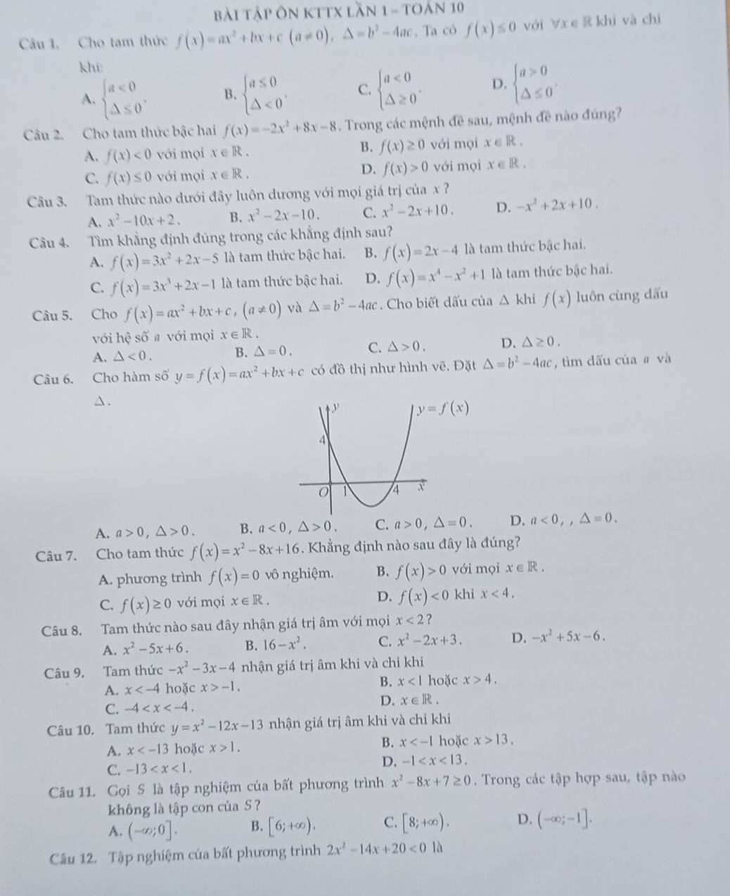 Bài Tập ôn KTTX lần 1 - tOán 10
Câu 1. Cho tam thức f(x)=ax^2+bx+c(a!= 0),△ =b^2-4ac. Ta có f(x)≤ 0 với ∀x e R khi và chi
khí:
A. beginarrayl a<0 △ ≤ 0endarray. . B、 beginarrayl a≤ 0 △ <0endarray. . C. beginarrayl a<0 △ ≥ 0endarray. . D. beginarrayl a>0 △ ≤ 0endarray. .
Câu 2. Cho tam thức bậc hai f(x)=-2x^2+8x-8. Trong các mệnh đề sau, mệnh đề nào đúng?
A. f(x)<0</tex> với mọi x∈ R. B. f(x)≥ 0 với mọi x∈ R.
D.
C. f(x)≤ 0 với mọi x∈ R. f(x)>0 với mọi x∈ R.
Câu 3. Tam thức nào dưới đây luôn dương với mọi giá trị của x ?
A. x^2-10x+2. B. x^2-2x-10. C. x^2-2x+10. D. -x^2+2x+10.
Câu 4. Tìm khẳng định đúng trong các khẳng định sau?
A. f(x)=3x^2+2x-5 là tam thức bậc hai. B. f(x)=2x-4 là tam thức bậc hai.
C. f(x)=3x^3+2x-1 là tam thức bậc hai. D. f(x)=x^4-x^2+1 là tam thức bậc hai.
Câu 5. Cho f(x)=ax^2+bx+c,(a!= 0) và △ =b^2-4ac. Cho biết dấu của △ kh f(x) luôn cùng dấu
với hhat e số a với mọi x∈ R.
A. △ <0. B. △ =0. C. △ >0. D. △ ≥ 0.
Câu 6. Cho hàm số y=f(x)=ax^2+bx+c có widehat o thị như hình vẽ, Đặt △ =b^2-4ac , tìm dấu của # và
△ .
A. a>0,△ >0. B. a<0,△ >0. C. a>0,△ =0. D. a<0,,△ =0.
Câu 7. Cho tam thức f(x)=x^2-8x+16. Khẳng định nào sau đây là đúng?
A. phương trình f(x)=0 vô nghiệm. B. f(x)>0 với mọi x∈ R.
D.
C. f(x)≥ 0 với mọi x∈ R. f(x)<0</tex> khi x<4.
Câu 8. Tam thức nào sau đây nhận giá trị âm với mọi x<2</tex> ?
A. x^2-5x+6. B. 16-x^2, C. x^2-2x+3. D. -x^2+5x-6.
Câu 9, Tam thức -x^2-3x-4 nhận giá trị âm khi và chỉ khi
A. x hoặc x>-1. B. x<1</tex> hoặc x>4.
C. -4
D. x∈ R.
Câu 10. Tam thức y=x^2-12x-13 nhận giá trị âm khi và chỉ khi
B.
A. x hoặc x>1. x hoặc x>13.
C. -13 D. -1
Câu 11. Gọi S là tập nghiệm của bất phương trình x^2-8x+7≥ 0. Trong các tập hợp sau, tập nào
không là tập con của S ?
A. (-∈fty ;0]. B. [6;+∈fty ). C. [8;+∈fty ). D. (-∈fty ;-1].
Câu 12. Tập nghiệm của bất phương trình 2x^2-14x+20<0</tex> là