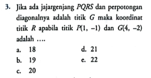 Jika ada jajargenjang PQRS dan perpotongan
diagonalnya adalah titik G maka koordinat
titik R apabila titik P(1,-1) dan G(4,-2)
adalah …
a. 18 d. 21
b. 19 e. 22
c. 20