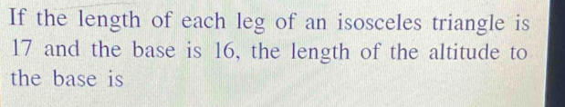 If the length of each leg of an isosceles triangle is
17 and the base is 16, the length of the altitude to 
the base is