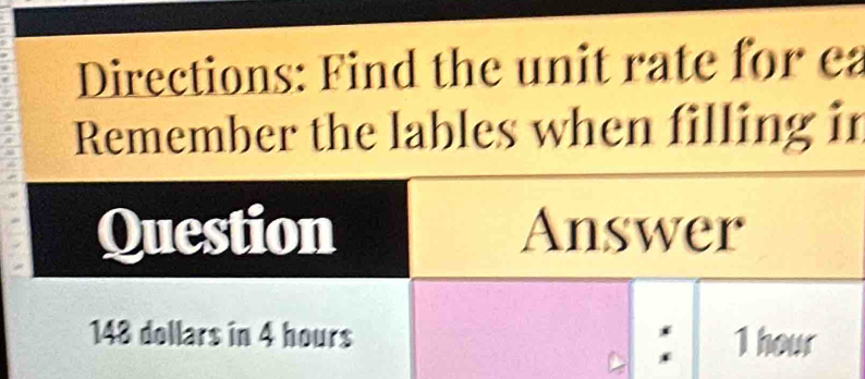 Directions: Find the unit rate for ea 
Remember the lables when filling in 
Question Answer
148 dollars in 4 hours : 1 hour