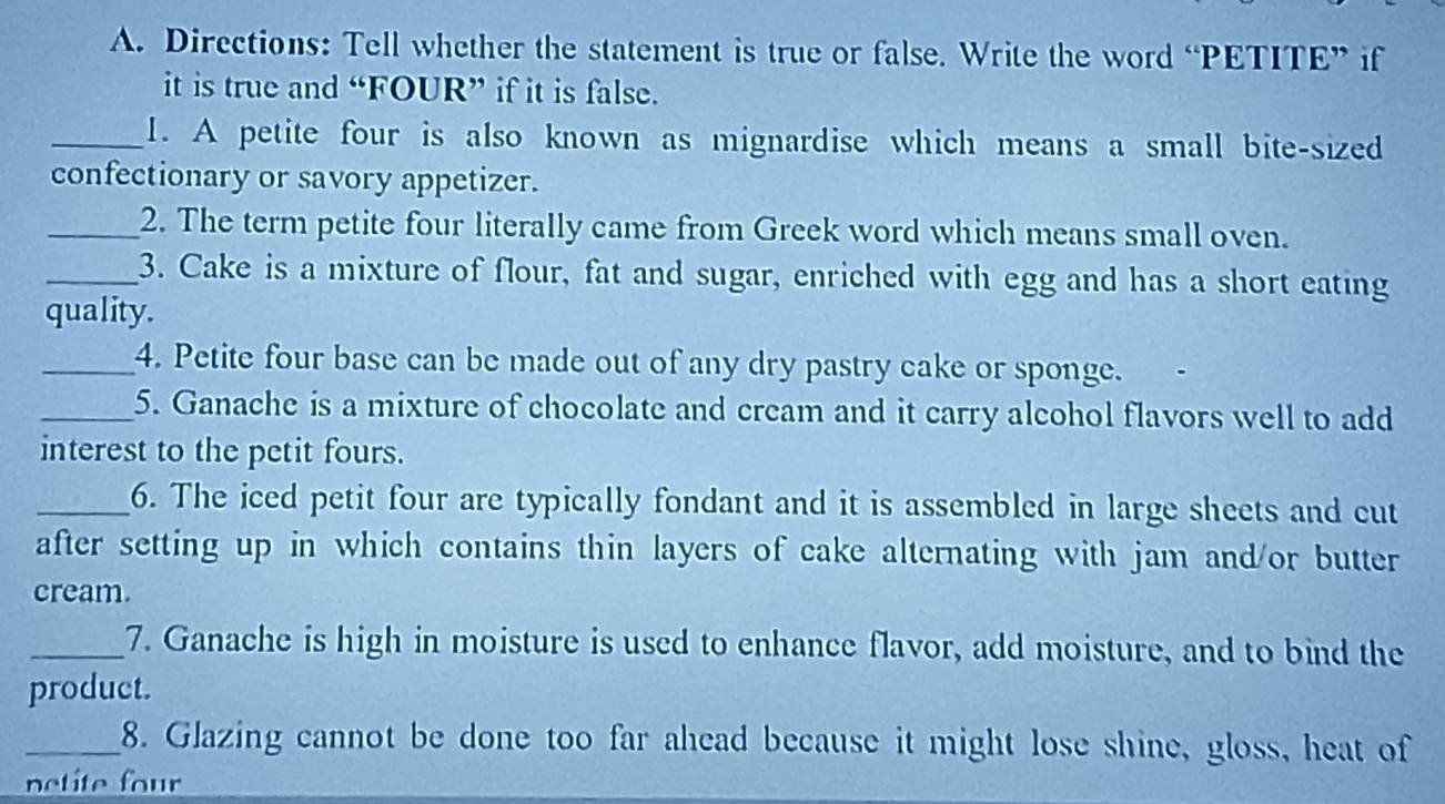 Directions: Tell whether the statement is true or false. Write the word “PETITE” if 
it is true and “FOUR” if it is false. 
_1. A petite four is also known as mignardise which means a small bite-sized 
confectionary or savory appetizer. 
_2. The term petite four literally came from Greek word which means small oven. 
_3. Cake is a mixture of flour, fat and sugar, enriched with egg and has a short eating 
quality. 
_4. Petite four base can be made out of any dry pastry cake or sponge. 
_5. Ganache is a mixture of chocolate and cream and it carry alcohol flavors well to add 
interest to the petit fours. 
_6. The iced petit four are typically fondant and it is assembled in large sheets and cut 
after setting up in which contains thin layers of cake alternating with jam and/or butter 
cream 
_7. Ganache is high in moisture is used to enhance flavor, add moisture, and to bind the 
product. 
_8. Glazing cannot be done too far ahead because it might lose shine, gloss, heat of 
netite four