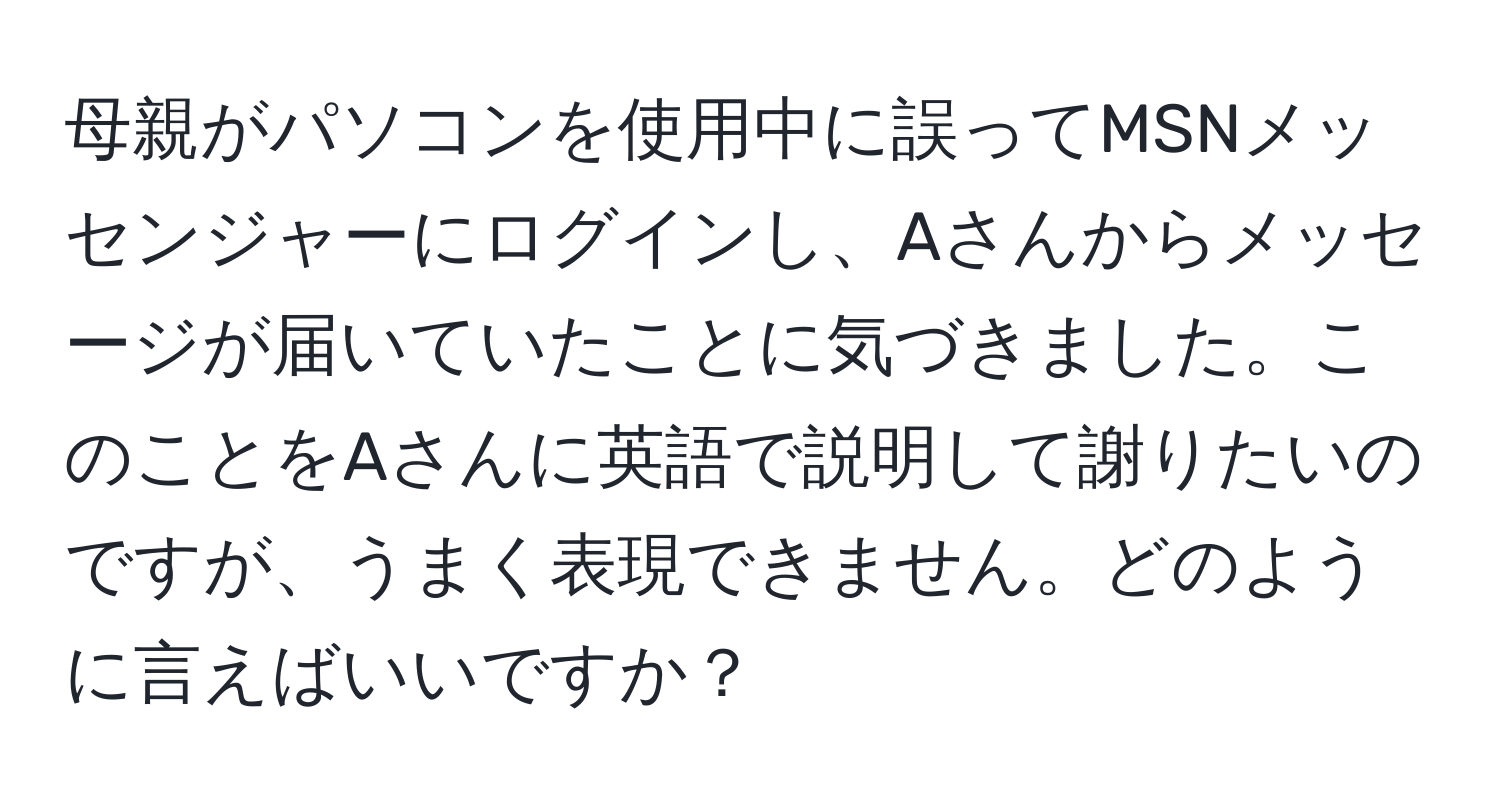 母親がパソコンを使用中に誤ってMSNメッセンジャーにログインし、Aさんからメッセージが届いていたことに気づきました。このことをAさんに英語で説明して謝りたいのですが、うまく表現できません。どのように言えばいいですか？