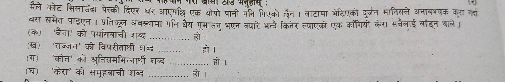 मैले कोट सिलाउँदा पेस्की दिंएर घर आएपछि एक थोपो पानी पनि पिएको छैन। बाटामा भेटिएको दुर्जन मानिसले अनावश्यक कुरा गदां 
बस समेत पाइएन । प्रतिकूल अवस्थामा पनि धैर्य गुमाउनु भएन क्यारे भन्दै किनेर ल्याएको एक काँगियो केरा सबैलाई बाँड्न थाले। 
(क) ‘बैना.' को पर्या्यवाची शब्द _हो । 
(ख) ‘सज्जन’ को विपरीतार्थी शब्द _हो । 
(ग) ‘कोत’ को श्रुतिसमभिन्नार्थी शब्द _हो I 
(घ) ‘केरा' को समूहवाची शब्द _हो ।