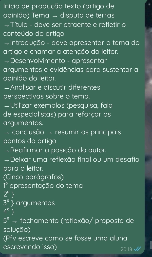 Início de produção texto (artigo de 
opinião) Tema → disputa de terras 
+ Título - deve ser atraente e refletir o 
conteúdo do artigo 
# Introdução - deve apresentar o tema do 
artigo e chamar a atenção do leitor. 
→ Desenvolvimento - apresentar 
argumentos e evidências para sustentar a 
opinião do leitor. 
→Analisar e discutir diferentes 
perspectivas sobre o tema. 
→Utilizar exemplos (pesquisa, fala 
de especialistas) para reforçar os 
argumentos. 
conclusão → resumir os principais 
pontos do artigo 
#Reafirmar a posição do autor. 
→Deixar uma reflexão final ou um desafio 
para o leitor. 
(Cinco parágrafos) 
1° apresentação do tema 
2^0 
3° argumentos 
4°
5^0to fechamento (reflexão/ proposta de 
solução) 
(Pfv escreve como se fosse uma aluna 
escrevendo isso)
20:18