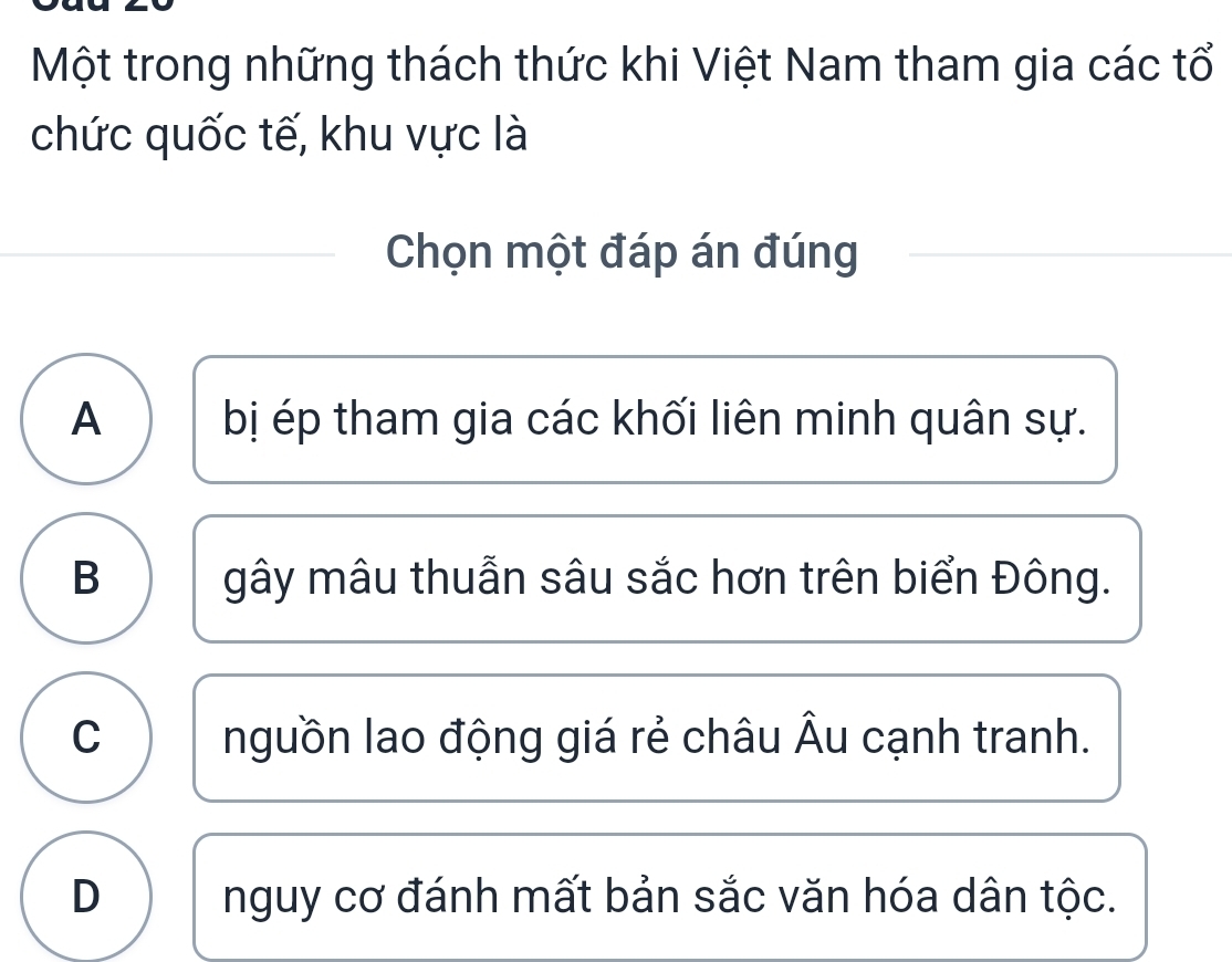 Một trong những thách thức khi Việt Nam tham gia các tổ
chức quốc tế, khu vực là
Chọn một đáp án đúng
A bị ép tham gia các khối liên minh quân sự.
B gây mâu thuẫn sâu sắc hơn trên biển Đông.
C nguồn lao động giá rẻ châu Âu cạnh tranh.
D nguy cơ đánh mất bản sắc văn hóa dân tộc.