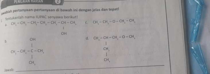 Penilaián Háríán 2 
żwablah pertanyaan-pertanyaan di bawah ini dengan jelas dan tepat! 
: Tentukanlah nama IUPAC senyawa berikut! 
a. CH_3-CH_2-CH_2-CH_2-CH_2-CH-CH_3 C. CH_3-CH_2-O-CH_2-CH_3
OH 
b. beginarrayr OH CH_3-CH_2-CH_3 CH_3endarray
d. CH_3-CH-CH_2-O-CH_3
CH_2
CH_3
Jawab: 
_