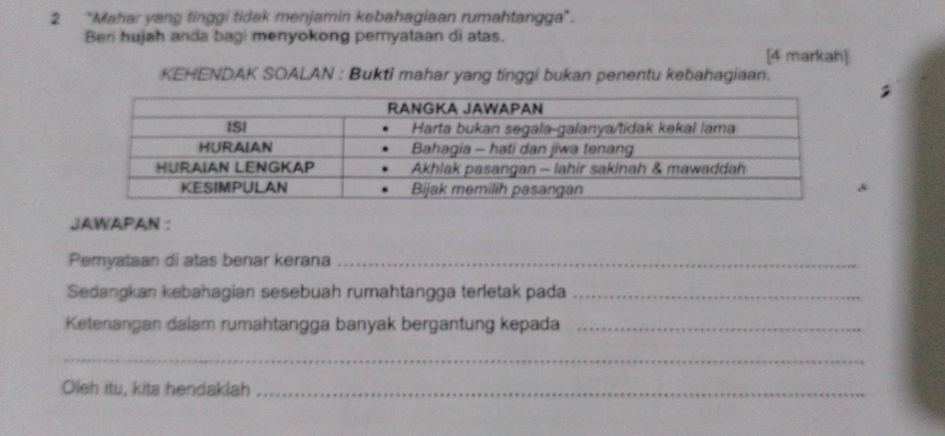 2 "Mahar yang tinggi tidak menjamin kebahagiaan rumahtangga". 
Beri hujah anda bagi menyokong pernyataan di atas. 
[4 markah] 
KEHENDAK SOALAN : Bukti mahar yang tinggi bukan penentu kebahagiaan. 
A 
JAWAPAN : 
Pemyataan di atas benar kerana_ 
Sedangkan kebahagian sesebuah rumahtangga terletak pada_ 
Ketenangan dalam rumahtangga banyak bergantung kepada_ 
_ 
Oleh itu, kita hendaklah_