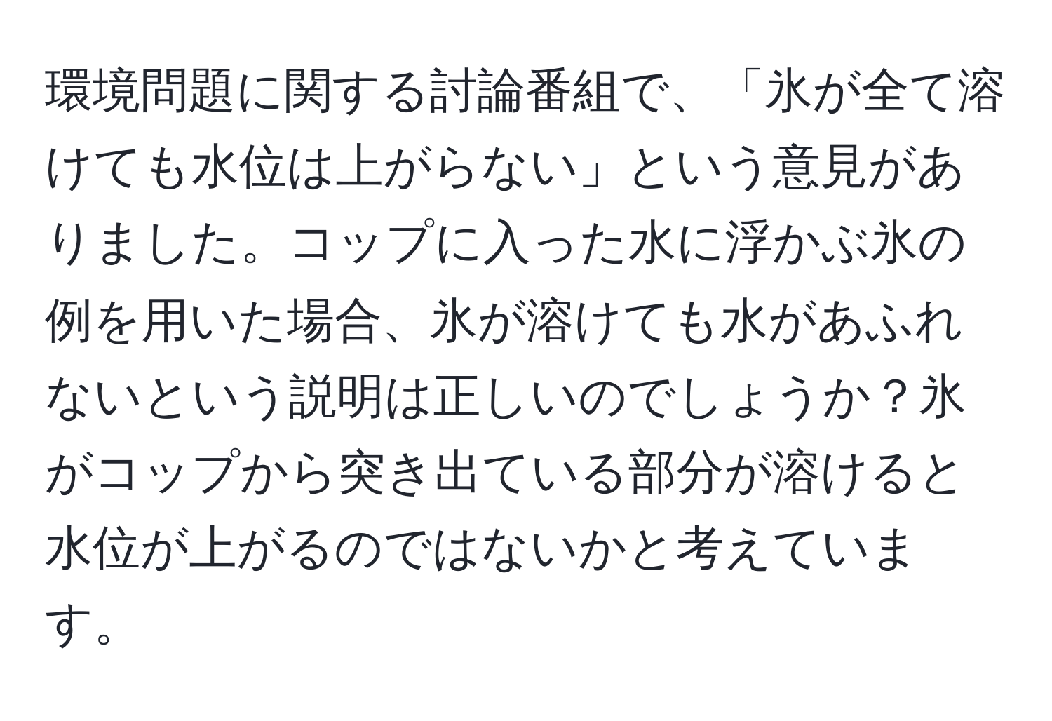 環境問題に関する討論番組で、「氷が全て溶けても水位は上がらない」という意見がありました。コップに入った水に浮かぶ氷の例を用いた場合、氷が溶けても水があふれないという説明は正しいのでしょうか？氷がコップから突き出ている部分が溶けると水位が上がるのではないかと考えています。