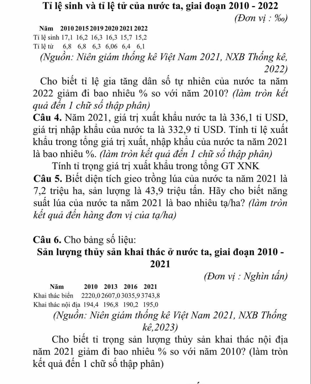 Tỉ lệ sinh và tỉ lệ tử của nước ta, giai đoạn 2010 - 2022
(Đơn vị : ‰)
Năm 2010 2015 2019 2020 2021 2022
Ti lệ sinh 17,1 16,2 16,3 16,3 15,7 15,2
Ti lệ tử 6,8 6,8 6,3 6,06 6,4 6,1
(Nguồn: Niên giám thống kê Việt Nam 2021, NXB Thống kê,
2022)
Cho biết tỉ lệ gia tăng dân số tự nhiên của nước ta năm
2022 giảm đi bao nhiêu % so với năm 2010? (làm tròn kết
quả đến 1 chữ số thập phân)
Câu 4. Năm 2021, giá trị xuất khẩu nước ta là 336,1 tỉ USD,
giá trị nhập khẩu của nước ta là 332,9 tỉ USD. Tính tỉ lệ xuất
khẩu trong tổng giá trị xuất, nhập khẩu của nước ta năm 2021
là bao nhiêu %. (làm tròn kết quả đến 1 chữ số thập phân)
Tính tỉ trọng giá trị xuất khẩu trong tổng GT XNK
Câu 5. Biết diện tích gieo trồng lúa của nước ta năm 2021 là
7,2 triệu ha, sản lượng là 43,9 triệu tấn. Hãy cho biết năng
suất lúa của nước ta năm 2021 là bao nhiêu tạ/ha? (làm tròn
kết quả đến hàng đơn vị của tạ/ha)
Câu 6. Cho bảng số liệu:
Sản lượng thủy sản khai thác ở nước ta, giai đoạn 2010 -
2021
(Đơn vị : Nghìn tấn)
Năm  2010 2013 2016 2021
Khai thác biển 2220,0 2607,0 3035,9 3743,8
Khai thác nội địa 194,4 196,8 190,2 195,0
(Nguồn: Niên giám thống kê Việt Nam 2021, NXB Thống
kê,2023)
Cho biết tỉ trọng sản lượng thủy sản khai thác nội địa
năm 2021 giảm đi bao nhiêu % so với năm 2010? (làm tròn
kết quả đến 1 chữ số thập phân)